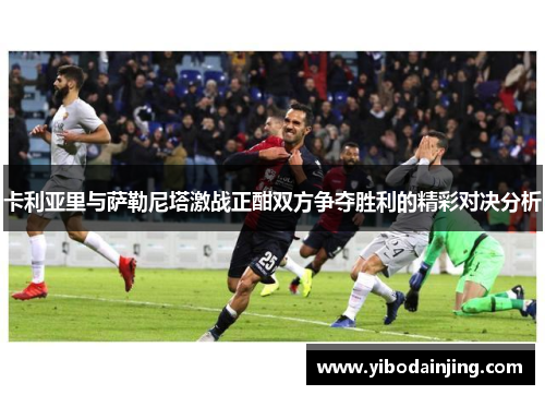 卡利亚里与萨勒尼塔激战正酣双方争夺胜利的精彩对决分析