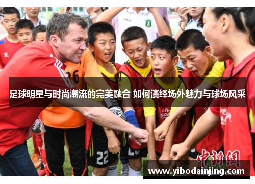 足球明星与时尚潮流的完美融合 如何演绎场外魅力与球场风采