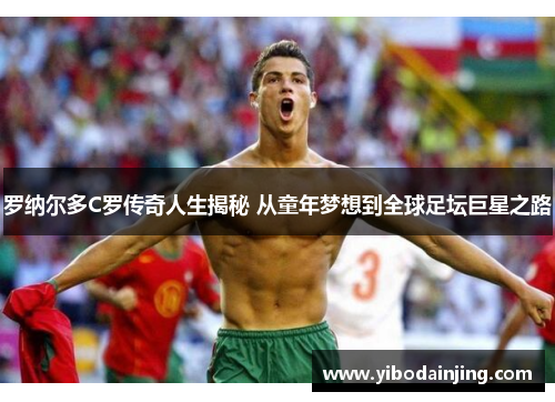罗纳尔多C罗传奇人生揭秘 从童年梦想到全球足坛巨星之路