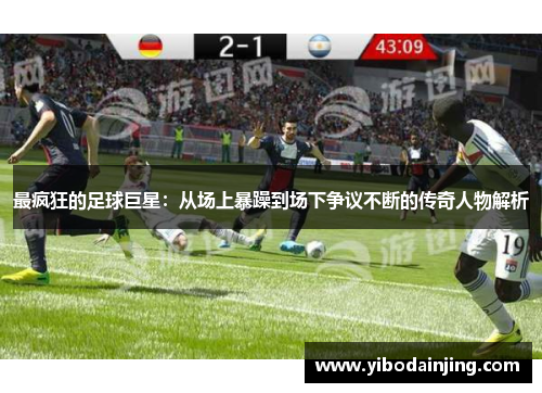 最疯狂的足球巨星：从场上暴躁到场下争议不断的传奇人物解析