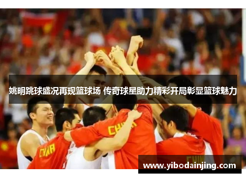 姚明跳球盛况再现篮球场 传奇球星助力精彩开局彰显篮球魅力