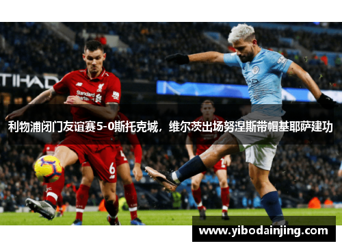 利物浦闭门友谊赛5-0斯托克城，维尔茨出场努涅斯带帽基耶萨建功