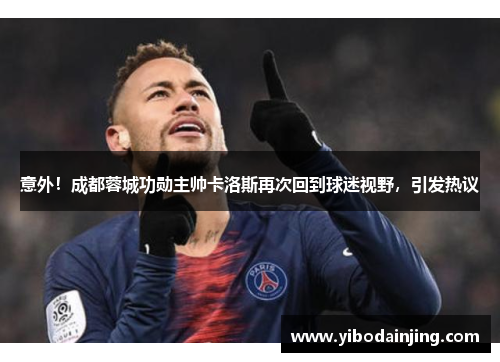 意外！成都蓉城功勋主帅卡洛斯再次回到球迷视野，引发热议